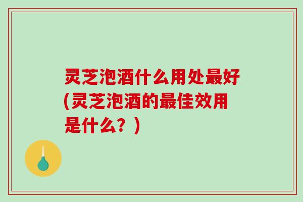 灵芝泡酒什么用处最好(灵芝泡酒的最佳效用是什么？)-第1张图片-破壁灵芝孢子粉研究指南