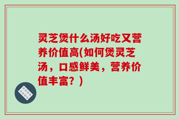 灵芝煲什么汤好吃又营养价值高(如何煲灵芝汤，口感鲜美，营养价值丰富？)-第1张图片-破壁灵芝孢子粉研究指南