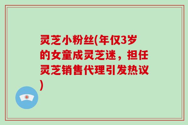 灵芝小粉丝(年仅3岁的女童成灵芝迷，担任灵芝销售代理引发热议)-第1张图片-破壁灵芝孢子粉研究指南