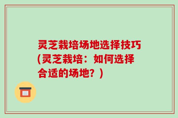 灵芝栽培场地选择技巧(灵芝栽培：如何选择合适的场地？)-第1张图片-破壁灵芝孢子粉研究指南