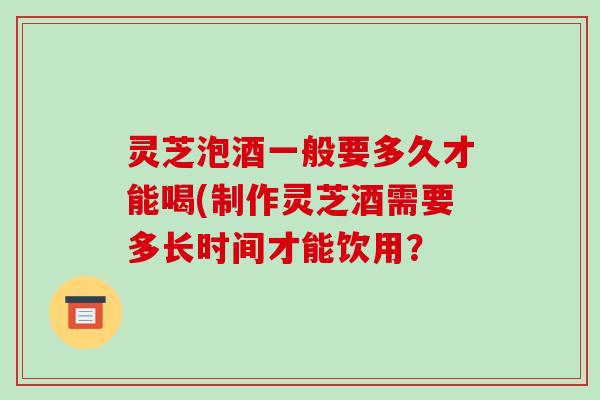 灵芝泡酒一般要多久才能喝(制作灵芝酒需要多长时间才能饮用？-第1张图片-破壁灵芝孢子粉研究指南