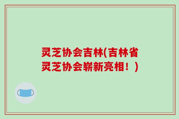 灵芝协会吉林(吉林省灵芝协会崭新亮相！)-第1张图片-破壁灵芝孢子粉研究指南