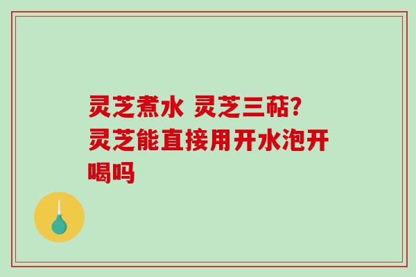 灵芝煮水 灵芝三萜？灵芝能直接用开水泡开喝吗-第1张图片-破壁灵芝孢子粉研究指南