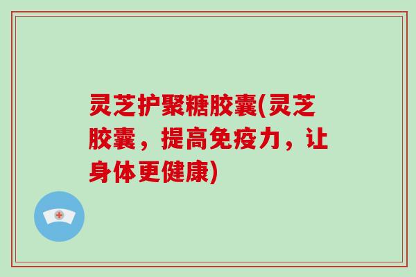 灵芝护聚糖胶囊(灵芝胶囊，提高免疫力，让身体更健康)-第1张图片-破壁灵芝孢子粉研究指南