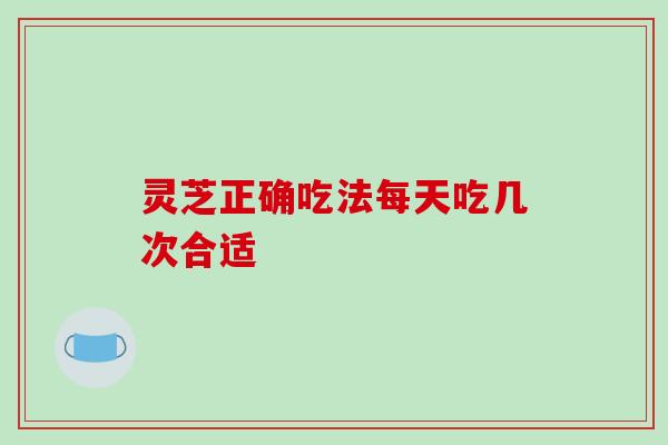 灵芝正确吃法每天吃几次合适-第1张图片-破壁灵芝孢子粉研究指南