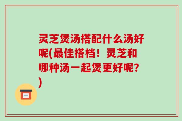 灵芝煲汤搭配什么汤好呢(最佳搭档！灵芝和哪种汤一起煲更好呢？)-第1张图片-破壁灵芝孢子粉研究指南