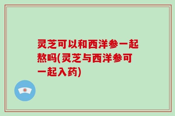 灵芝可以和西洋参一起熬吗(灵芝与西洋参可一起入药)-第1张图片-破壁灵芝孢子粉研究指南