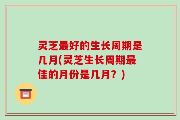 灵芝最好的生长周期是几月(灵芝生长周期最佳的月份是几月？)-第1张图片-破壁灵芝孢子粉研究指南