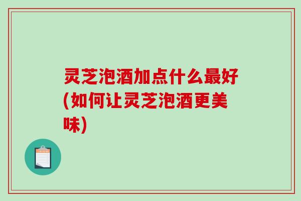 灵芝泡酒加点什么最好(如何让灵芝泡酒更美味)-第1张图片-破壁灵芝孢子粉研究指南