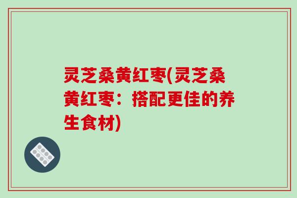 灵芝桑黄红枣(灵芝桑黄红枣：搭配更佳的养生食材)-第1张图片-破壁灵芝孢子粉研究指南