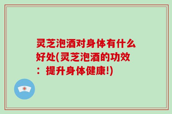 灵芝泡酒对身体有什么好处(灵芝泡酒的功效：提升身体健康!)-第1张图片-破壁灵芝孢子粉研究指南