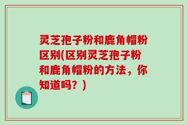 灵芝孢子粉和鹿角帽粉区别(区别灵芝孢子粉和鹿角帽粉的方法，你知道吗？)-第1张图片-破壁灵芝孢子粉研究指南
