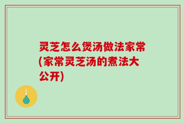 灵芝怎么煲汤做法家常(家常灵芝汤的煮法大公开)-第1张图片-破壁灵芝孢子粉研究指南