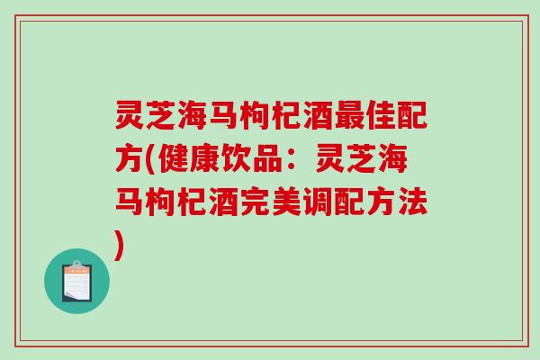 灵芝海马枸杞酒最佳配方(健康饮品：灵芝海马枸杞酒完美调配方法)-第1张图片-破壁灵芝孢子粉研究指南