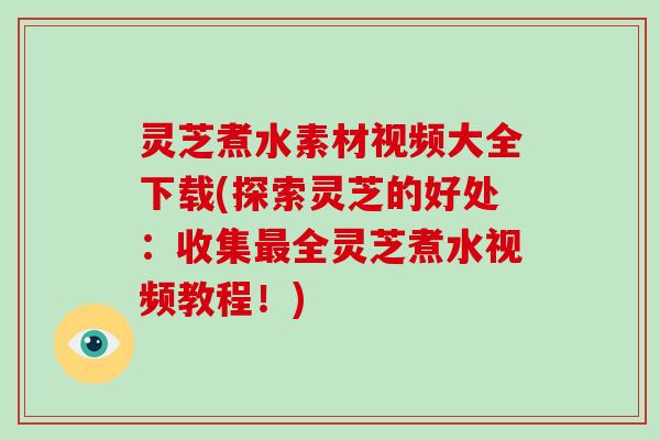 灵芝煮水素材视频大全下载(探索灵芝的好处：收集最全灵芝煮水视频教程！)-第1张图片-破壁灵芝孢子粉研究指南