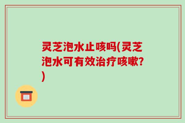 灵芝泡水止咳吗(灵芝泡水可有效治疗咳嗽？)-第1张图片-破壁灵芝孢子粉研究指南