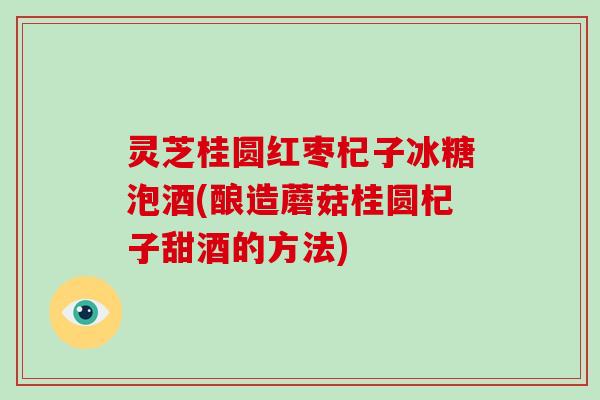 灵芝桂圆红枣杞子冰糖泡酒(酿造蘑菇桂圆杞子甜酒的方法)-第1张图片-破壁灵芝孢子粉研究指南