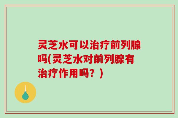 灵芝水可以治疗前列腺吗(灵芝水对前列腺有治疗作用吗？)-第1张图片-破壁灵芝孢子粉研究指南