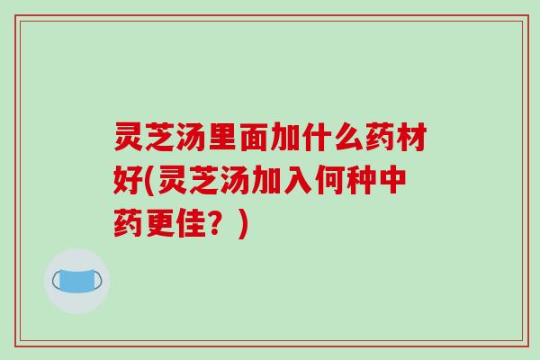 灵芝汤里面加什么药材好(灵芝汤加入何种中药更佳?)-第1张图片-破壁灵芝孢子粉研究指南 灵芝汤里面加什么药材好(灵芝汤加入何种中药更佳?)-第1张图片-破壁灵芝孢子粉研究指南