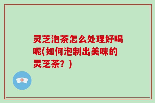 灵芝泡茶怎么处理好喝呢(如何泡制出美味的灵芝茶？)-第1张图片-破壁灵芝孢子粉研究指南