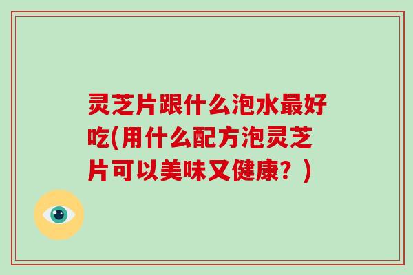 灵芝片跟什么泡水最好吃(用什么配方泡灵芝片可以美味又健康？)-第1张图片-破壁灵芝孢子粉研究指南