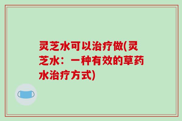 灵芝水可以治疗做(灵芝水：一种有效的草药水治疗方式)-第1张图片-破壁灵芝孢子粉研究指南