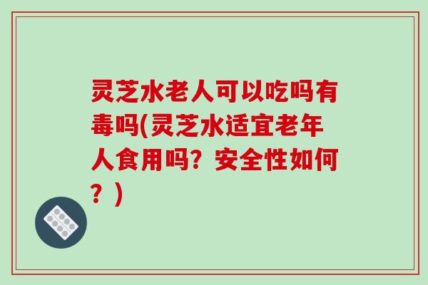 灵芝水老人可以吃吗有毒吗(灵芝水适宜老年人食用吗？安全性如何？)-第1张图片-破壁灵芝孢子粉研究指南