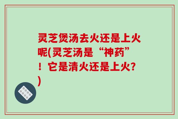 灵芝煲汤去火还是上火呢(灵芝汤是“神药”！它是清火还是上火？)-第1张图片-破壁灵芝孢子粉研究指南