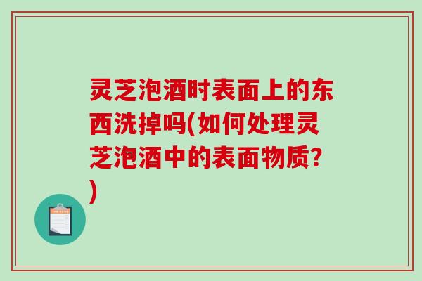 灵芝泡酒时表面上的东西洗掉吗(如何处理灵芝泡酒中的表面物质？)-第1张图片-破壁灵芝孢子粉研究指南