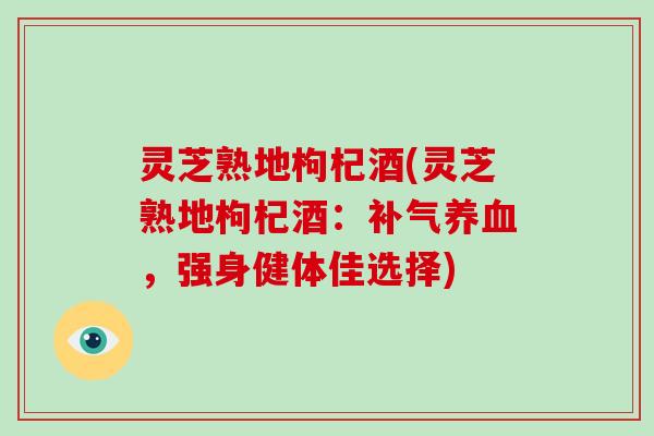 灵芝熟地枸杞酒(灵芝熟地枸杞酒：补气养血，强身健体佳选择)-第1张图片-破壁灵芝孢子粉研究指南