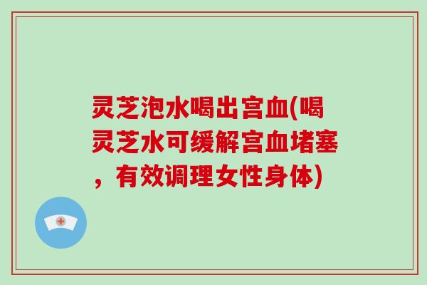 灵芝泡水喝出宫血(喝灵芝水可缓解宫血堵塞，有效调理女性身体)-第1张图片-破壁灵芝孢子粉研究指南