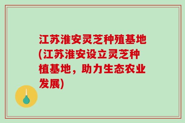 江苏淮安灵芝种殖基地(江苏淮安设立灵芝种植基地，助力生态农业发展)-第1张图片-破壁灵芝孢子粉研究指南