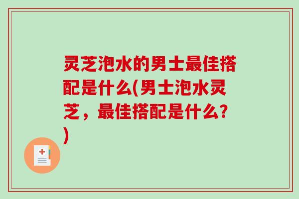 灵芝泡水的男士最佳搭配是什么(男士泡水灵芝，最佳搭配是什么？)-第1张图片-破壁灵芝孢子粉研究指南