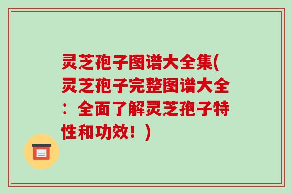 灵芝孢子图谱大全集(灵芝孢子完整图谱大全：全面了解灵芝孢子特性和功效！)-第1张图片-破壁灵芝孢子粉研究指南