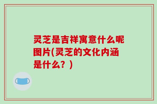 灵芝是吉祥寓意什么呢图片(灵芝的文化内涵是什么？)-第1张图片-破壁灵芝孢子粉研究指南