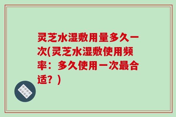 灵芝水湿敷用量多久一次(灵芝水湿敷使用频率：多久使用一次最合适？)-第1张图片-破壁灵芝孢子粉研究指南