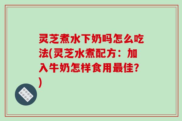 灵芝煮水下奶吗怎么吃法(灵芝水煮配方：加入牛奶怎样食用最佳？)-第1张图片-破壁灵芝孢子粉研究指南