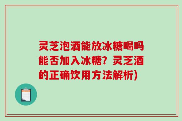 灵芝泡酒能放冰糖喝吗能否加入冰糖？灵芝酒的正确饮用方法解析)-第1张图片-破壁灵芝孢子粉研究指南