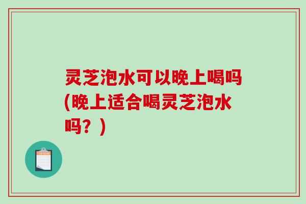 灵芝泡水可以晚上喝吗(晚上适合喝灵芝泡水吗？)-第1张图片-破壁灵芝孢子粉研究指南