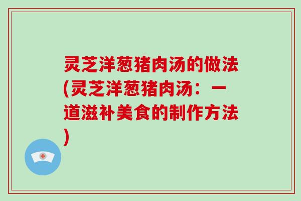 灵芝洋葱猪肉汤的做法(灵芝洋葱猪肉汤：一道滋补美食的制作方法)-第1张图片-破壁灵芝孢子粉研究指南