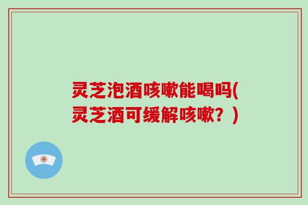 灵芝泡酒咳嗽能喝吗(灵芝酒可缓解咳嗽?)-第1张图片-破壁灵芝孢子粉研究指南 灵芝泡酒咳嗽能喝吗(灵芝酒可缓解咳嗽?)-第1张图片-破壁灵芝孢子粉研究指南