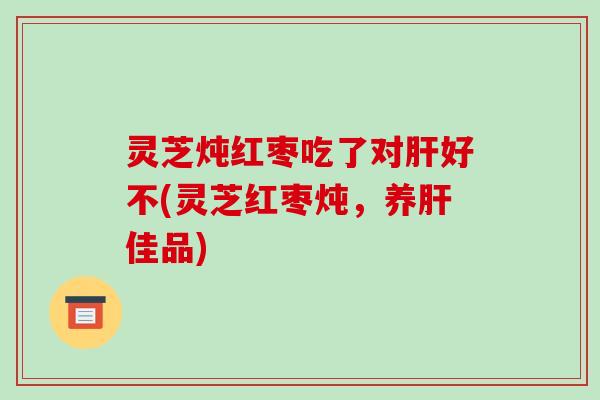 灵芝炖红枣吃了对肝好不(灵芝红枣炖，养肝佳品)-第1张图片-破壁灵芝孢子粉研究指南
