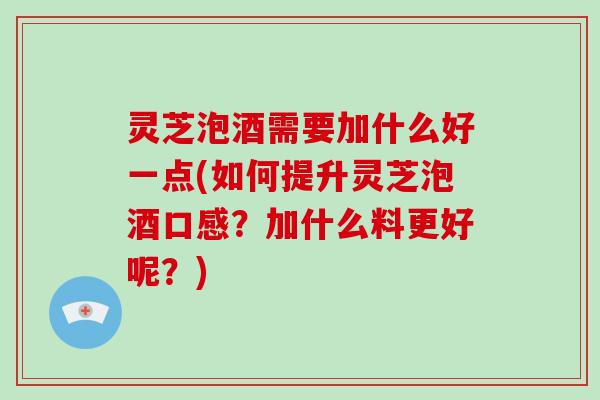 灵芝泡酒需要加什么好一点(如何提升灵芝泡酒口感？加什么料更好呢？)-第1张图片-破壁灵芝孢子粉研究指南