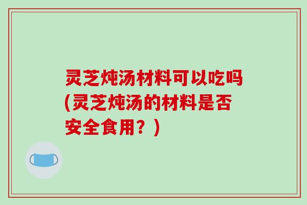 灵芝炖汤材料可以吃吗(灵芝炖汤的材料是否安全食用？)-第1张图片-破壁灵芝孢子粉研究指南