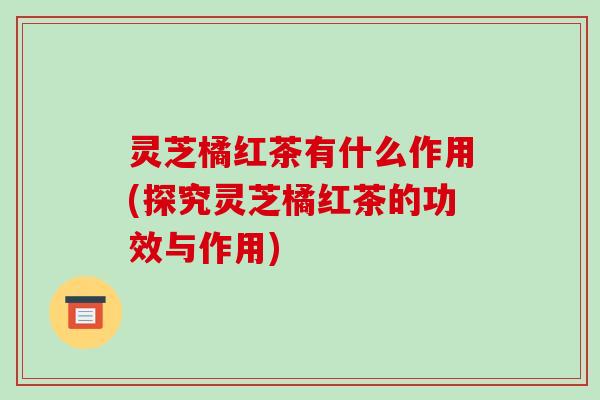 灵芝橘红茶有什么作用(探究灵芝橘红茶的功效与作用)-第1张图片-破壁灵芝孢子粉研究指南