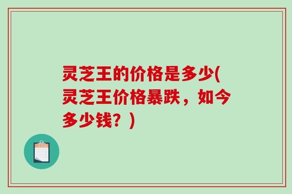 灵芝王的价格是多少(灵芝王价格暴跌，如今多少钱？)-第1张图片-破壁灵芝孢子粉研究指南