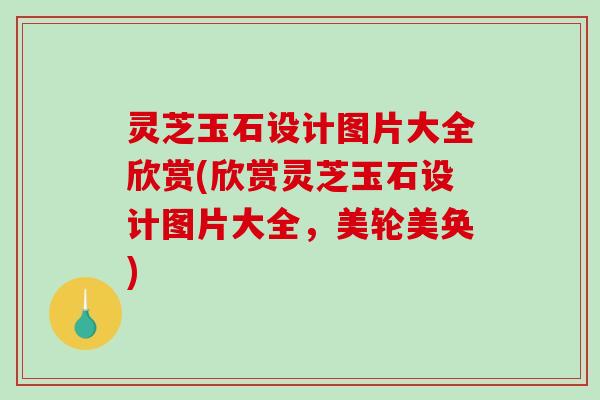 灵芝玉石设计图片大全欣赏(欣赏灵芝玉石设计图片大全，美轮美奂)-第1张图片-破壁灵芝孢子粉研究指南