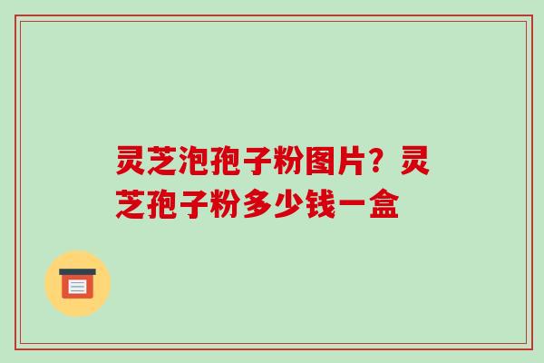 灵芝泡孢子粉图片？灵芝孢子粉多少钱一盒-第1张图片-破壁灵芝孢子粉研究指南