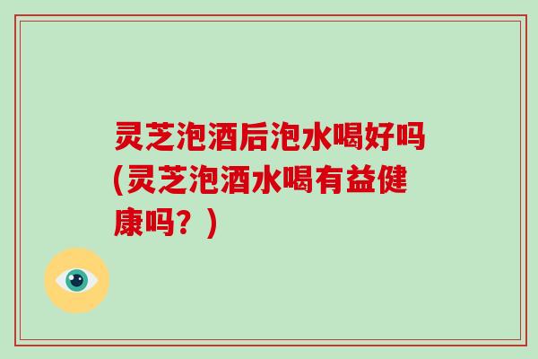 灵芝泡酒后泡水喝好吗(灵芝泡酒水喝有益健康吗？)-第1张图片-破壁灵芝孢子粉研究指南