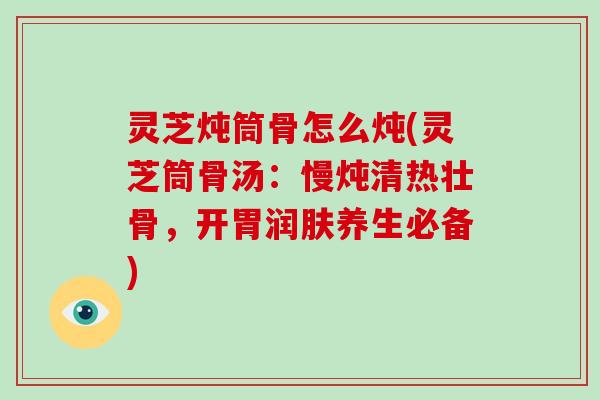 灵芝炖筒骨怎么炖(灵芝筒骨汤：慢炖清热壮骨，开胃润肤养生必备)-第1张图片-破壁灵芝孢子粉研究指南